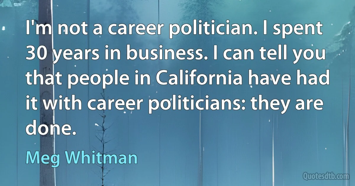 I'm not a career politician. I spent 30 years in business. I can tell you that people in California have had it with career politicians: they are done. (Meg Whitman)