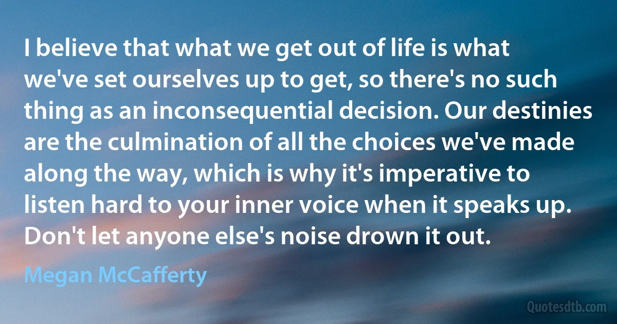 I believe that what we get out of life is what we've set ourselves up to get, so there's no such thing as an inconsequential decision. Our destinies are the culmination of all the choices we've made along the way, which is why it's imperative to listen hard to your inner voice when it speaks up. Don't let anyone else's noise drown it out. (Megan McCafferty)