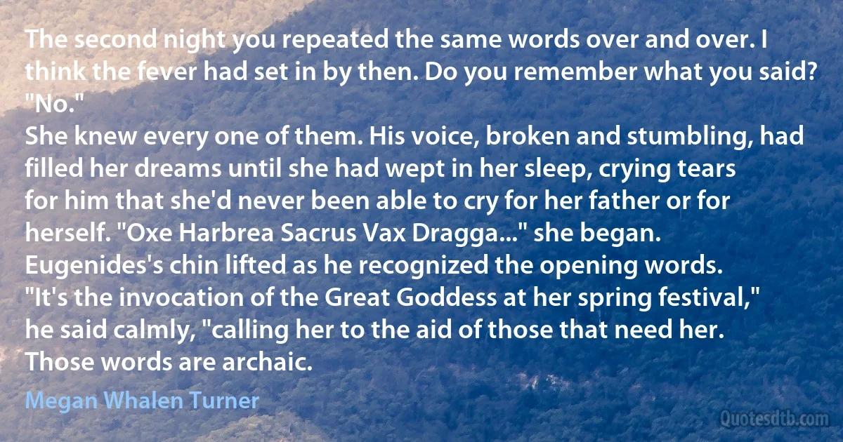 The second night you repeated the same words over and over. I think the fever had set in by then. Do you remember what you said?
"No."
She knew every one of them. His voice, broken and stumbling, had filled her dreams until she had wept in her sleep, crying tears for him that she'd never been able to cry for her father or for herself. "Oxe Harbrea Sacrus Vax Dragga..." she began.
Eugenides's chin lifted as he recognized the opening words.
"It's the invocation of the Great Goddess at her spring festival," he said calmly, "calling her to the aid of those that need her. Those words are archaic. (Megan Whalen Turner)