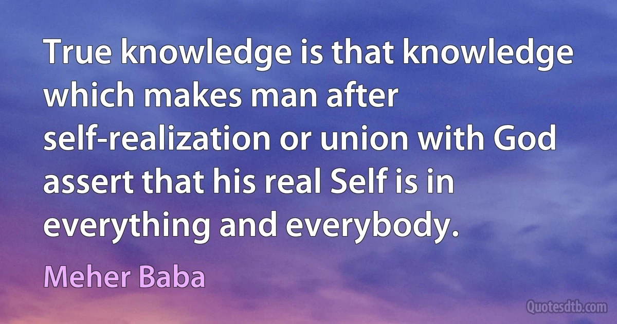 True knowledge is that knowledge which makes man after self-realization or union with God assert that his real Self is in everything and everybody. (Meher Baba)