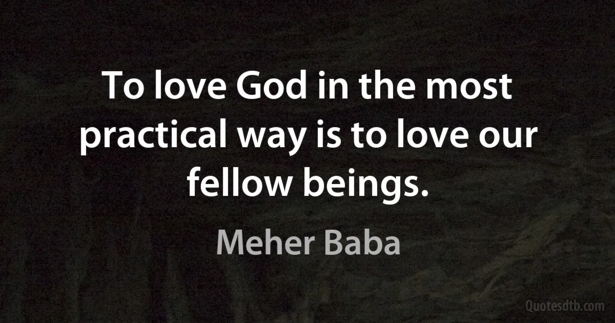 To love God in the most practical way is to love our fellow beings. (Meher Baba)