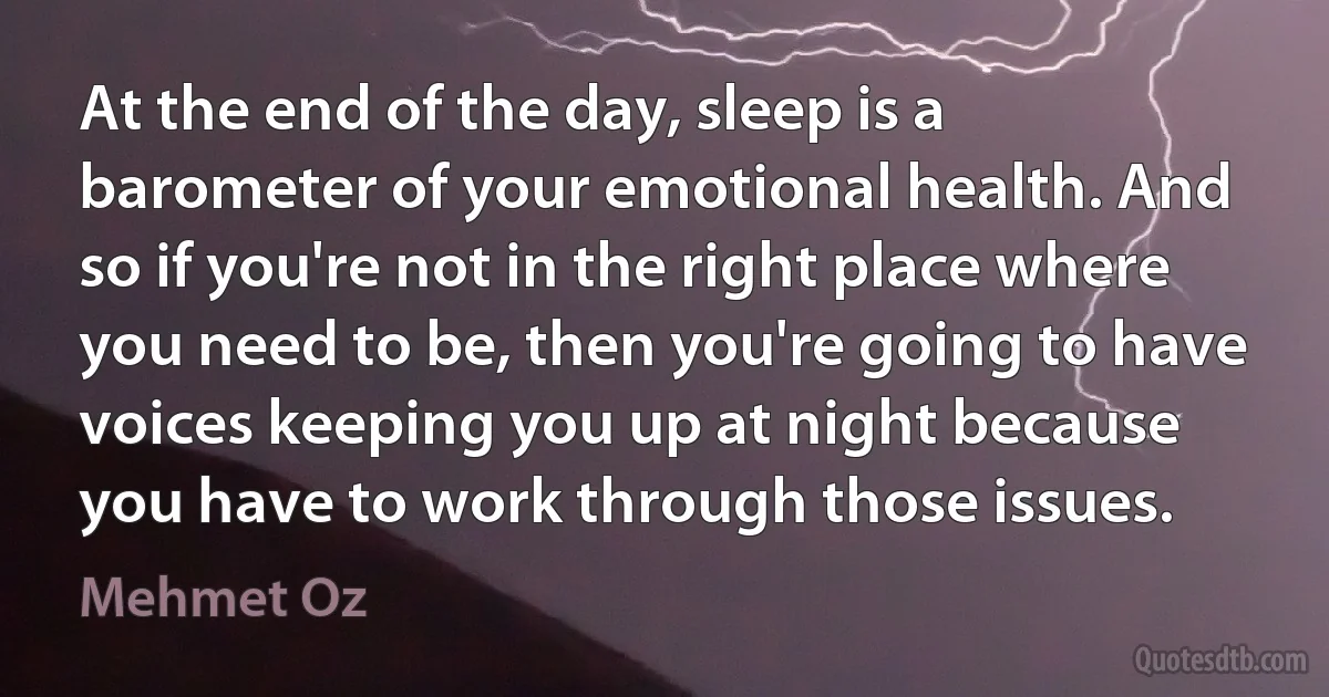 At the end of the day, sleep is a barometer of your emotional health. And so if you're not in the right place where you need to be, then you're going to have voices keeping you up at night because you have to work through those issues. (Mehmet Oz)