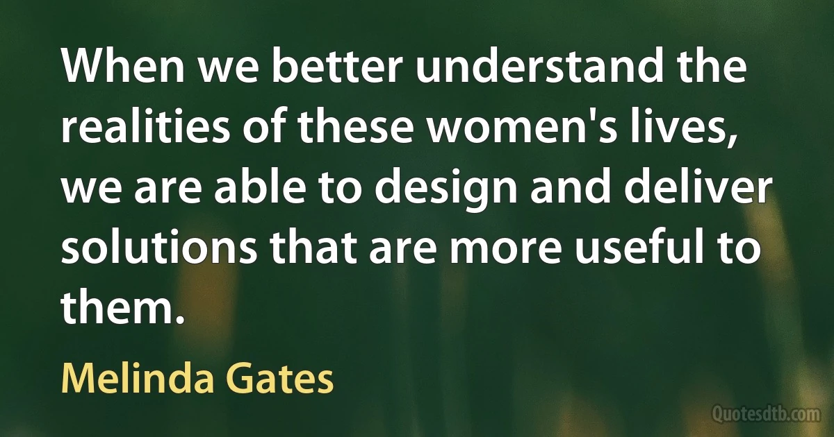 When we better understand the realities of these women's lives, we are able to design and deliver solutions that are more useful to them. (Melinda Gates)