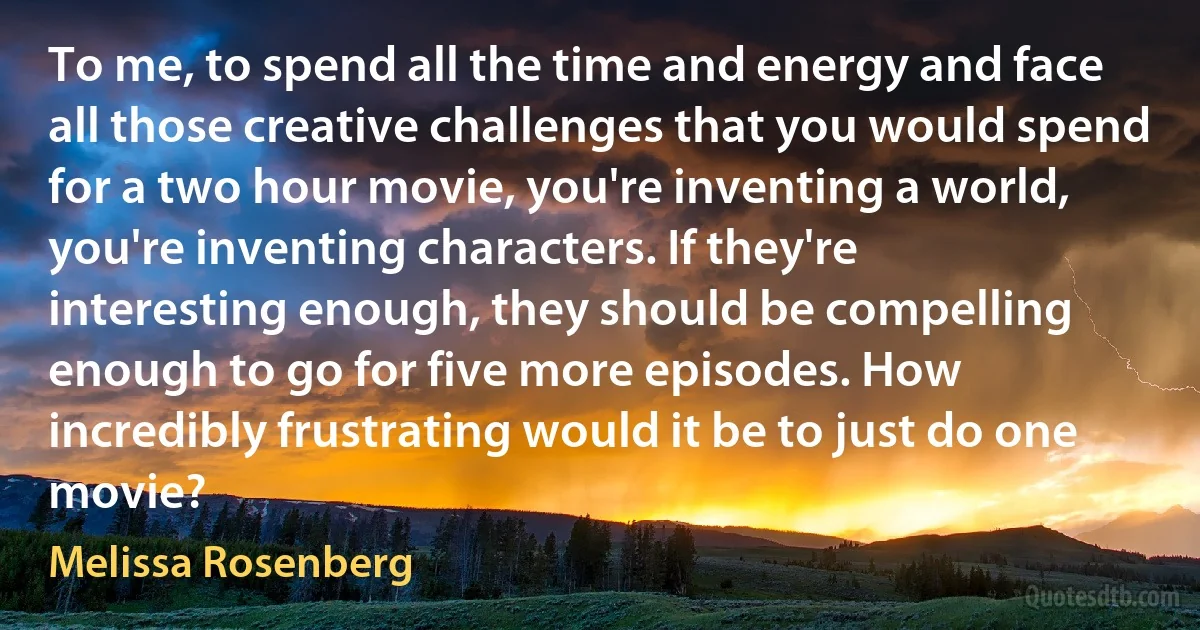 To me, to spend all the time and energy and face all those creative challenges that you would spend for a two hour movie, you're inventing a world, you're inventing characters. If they're interesting enough, they should be compelling enough to go for five more episodes. How incredibly frustrating would it be to just do one movie? (Melissa Rosenberg)