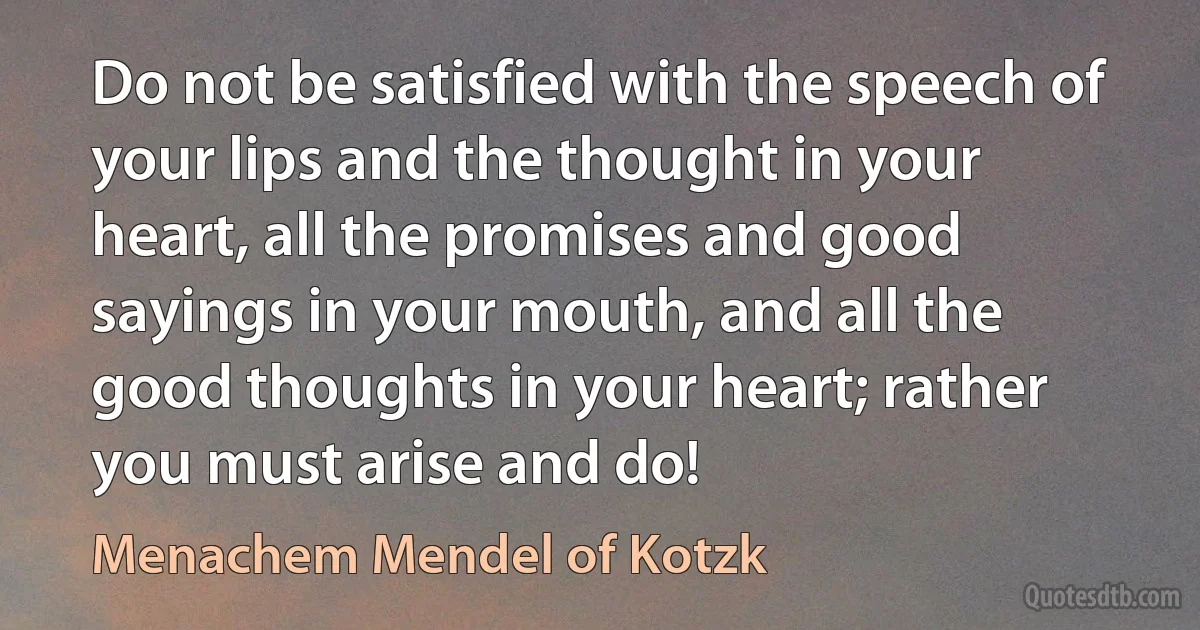 Do not be satisfied with the speech of your lips and the thought in your heart, all the promises and good sayings in your mouth, and all the good thoughts in your heart; rather you must arise and do! (Menachem Mendel of Kotzk)