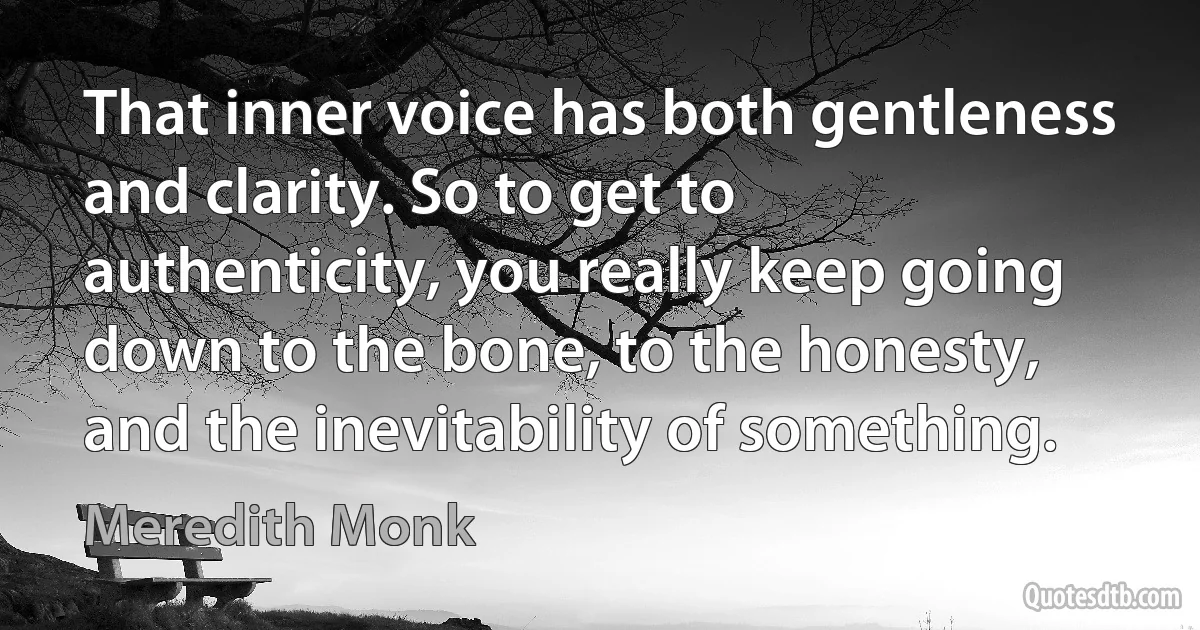 That inner voice has both gentleness and clarity. So to get to authenticity, you really keep going down to the bone, to the honesty, and the inevitability of something. (Meredith Monk)