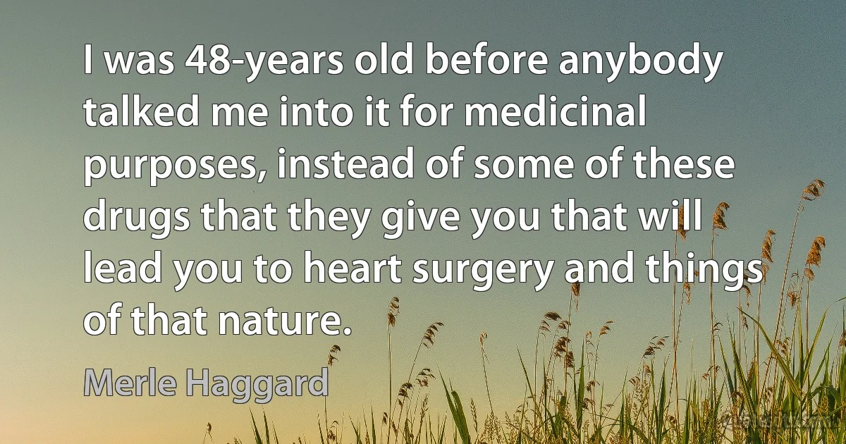 I was 48-years old before anybody talked me into it for medicinal purposes, instead of some of these drugs that they give you that will lead you to heart surgery and things of that nature. (Merle Haggard)