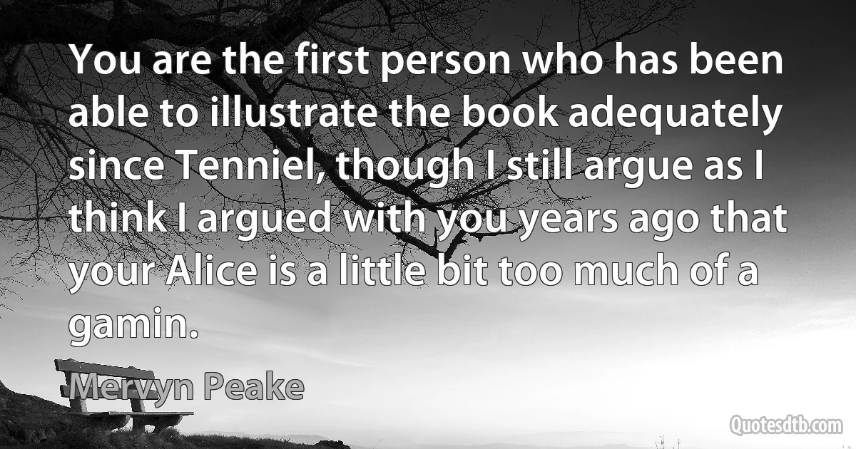 You are the first person who has been able to illustrate the book adequately since Tenniel, though I still argue as I think I argued with you years ago that your Alice is a little bit too much of a gamin. (Mervyn Peake)