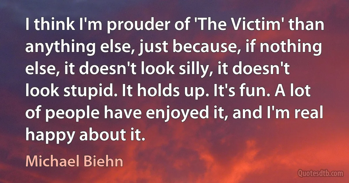 I think I'm prouder of 'The Victim' than anything else, just because, if nothing else, it doesn't look silly, it doesn't look stupid. It holds up. It's fun. A lot of people have enjoyed it, and I'm real happy about it. (Michael Biehn)