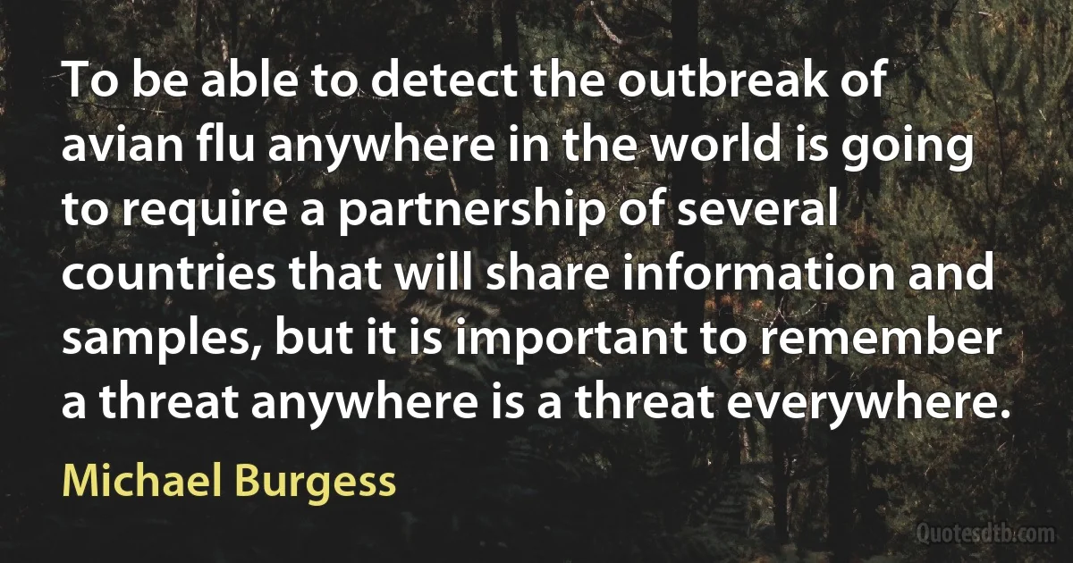 To be able to detect the outbreak of avian flu anywhere in the world is going to require a partnership of several countries that will share information and samples, but it is important to remember a threat anywhere is a threat everywhere. (Michael Burgess)