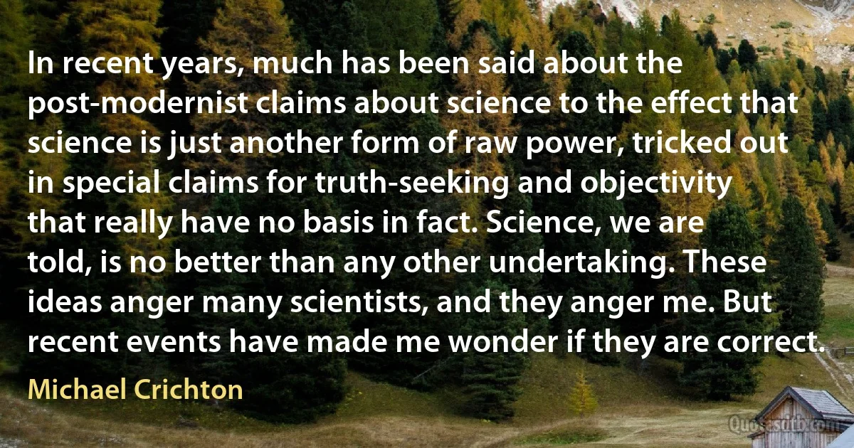 In recent years, much has been said about the post-modernist claims about science to the effect that science is just another form of raw power, tricked out in special claims for truth-seeking and objectivity that really have no basis in fact. Science, we are told, is no better than any other undertaking. These ideas anger many scientists, and they anger me. But recent events have made me wonder if they are correct. (Michael Crichton)