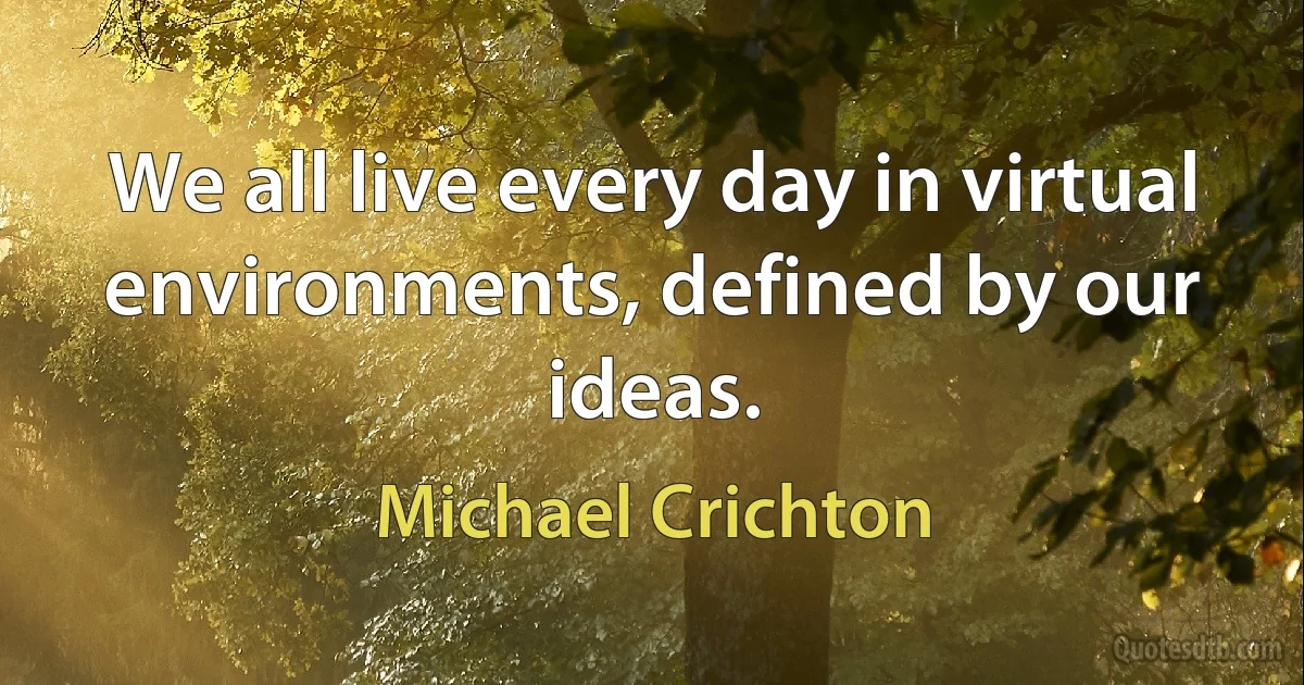 We all live every day in virtual environments, defined by our ideas. (Michael Crichton)