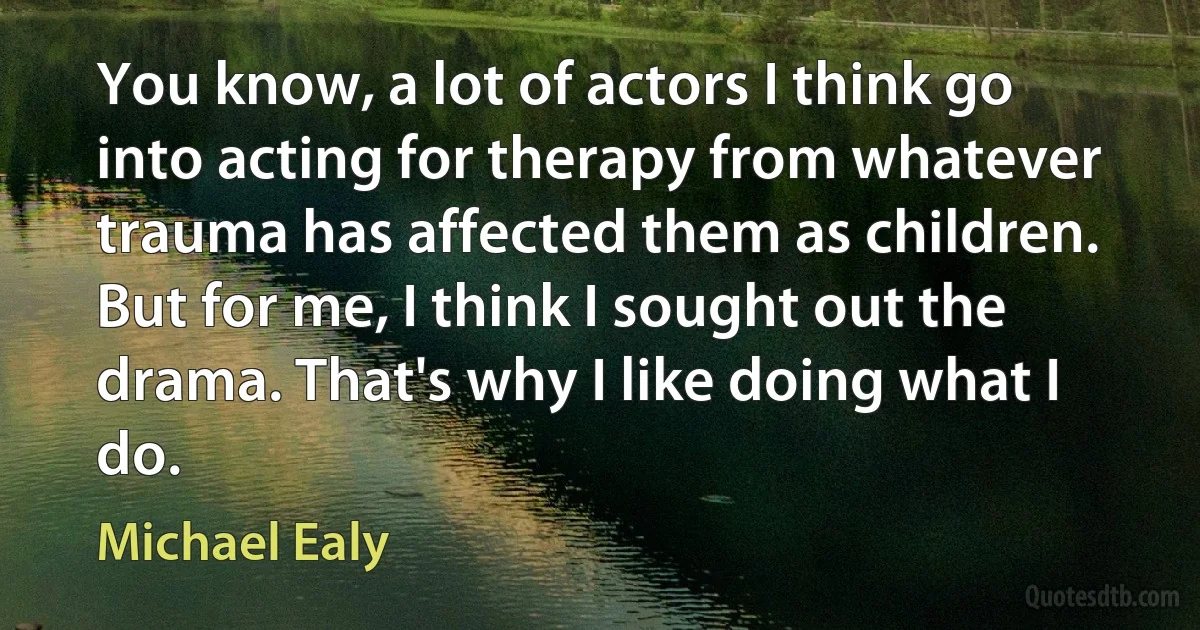 You know, a lot of actors I think go into acting for therapy from whatever trauma has affected them as children. But for me, I think I sought out the drama. That's why I like doing what I do. (Michael Ealy)