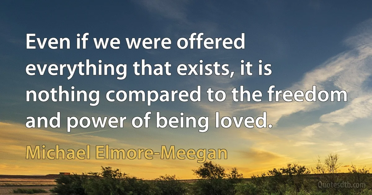 Even if we were offered everything that exists, it is nothing compared to the freedom and power of being loved. (Michael Elmore-Meegan)