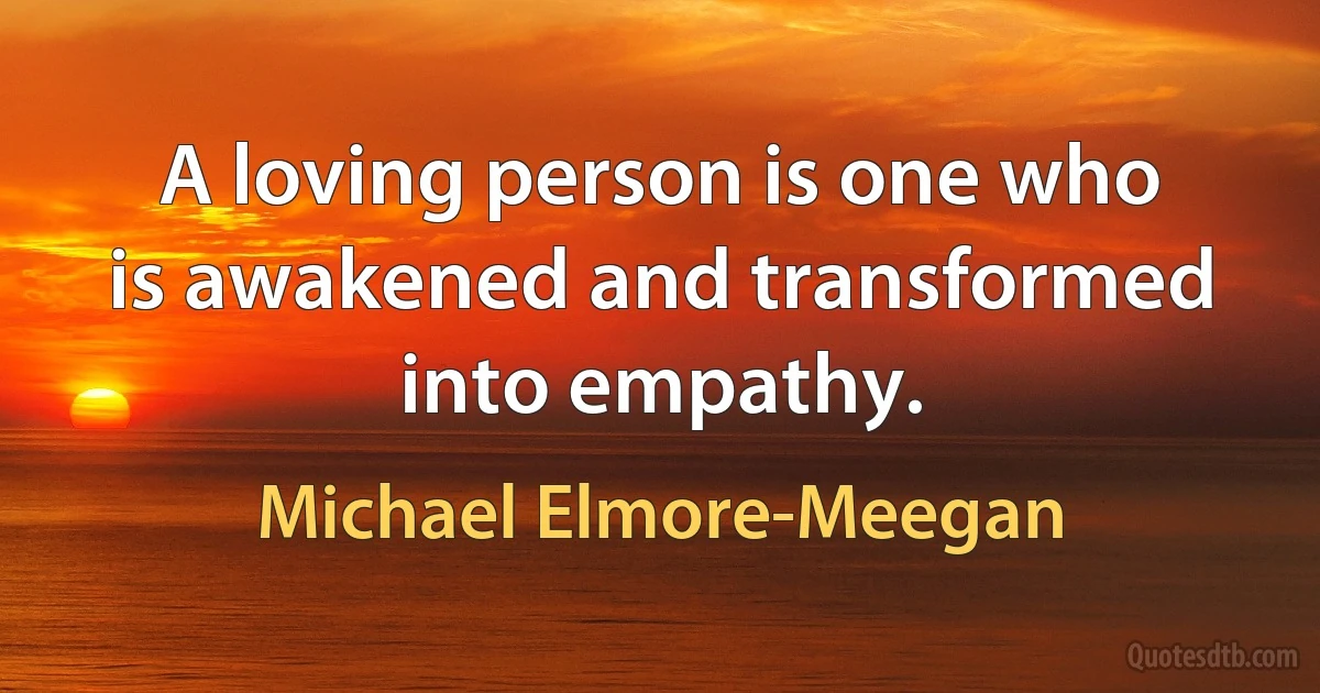 A loving person is one who is awakened and transformed into empathy. (Michael Elmore-Meegan)