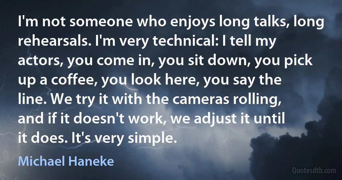 I'm not someone who enjoys long talks, long rehearsals. I'm very technical: I tell my actors, you come in, you sit down, you pick up a coffee, you look here, you say the line. We try it with the cameras rolling, and if it doesn't work, we adjust it until it does. It's very simple. (Michael Haneke)