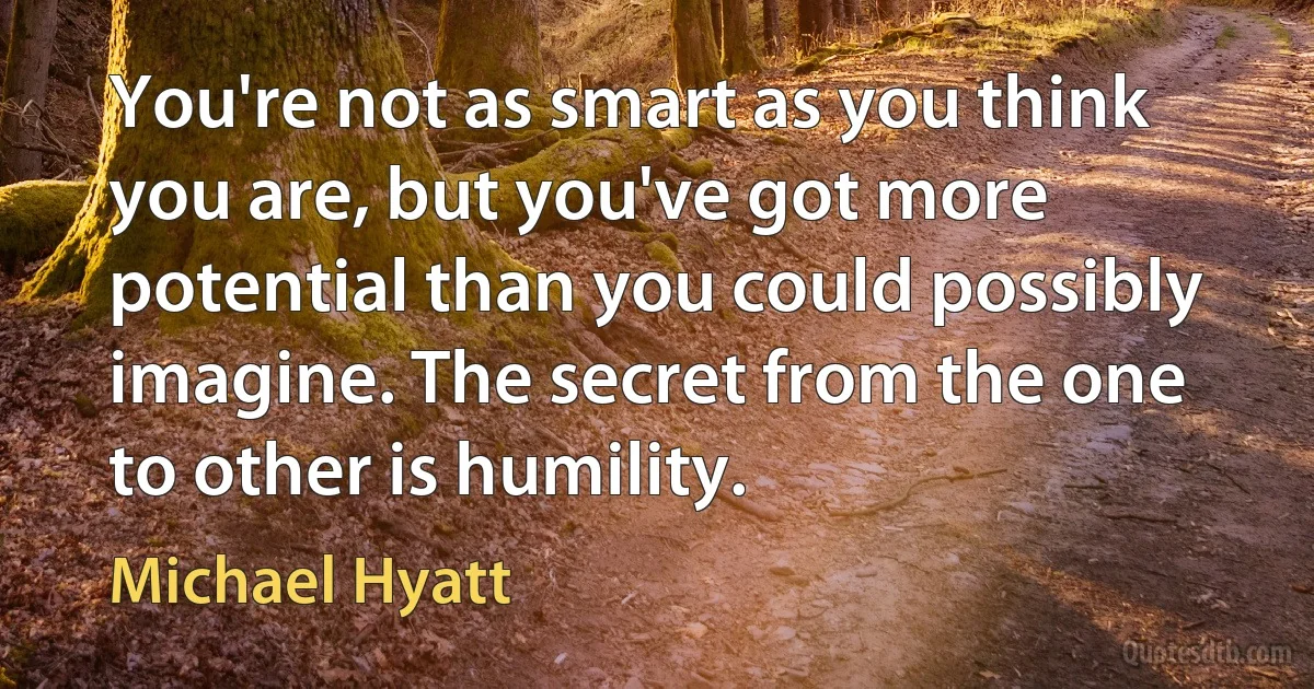 You're not as smart as you think you are, but you've got more potential than you could possibly imagine. The secret from the one to other is humility. (Michael Hyatt)