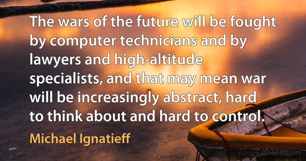 The wars of the future will be fought by computer technicians and by lawyers and high-altitude specialists, and that may mean war will be increasingly abstract, hard to think about and hard to control. (Michael Ignatieff)