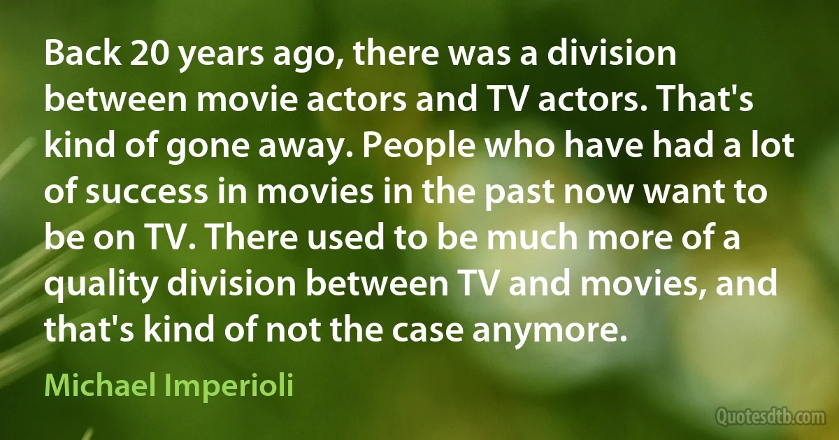 Back 20 years ago, there was a division between movie actors and TV actors. That's kind of gone away. People who have had a lot of success in movies in the past now want to be on TV. There used to be much more of a quality division between TV and movies, and that's kind of not the case anymore. (Michael Imperioli)