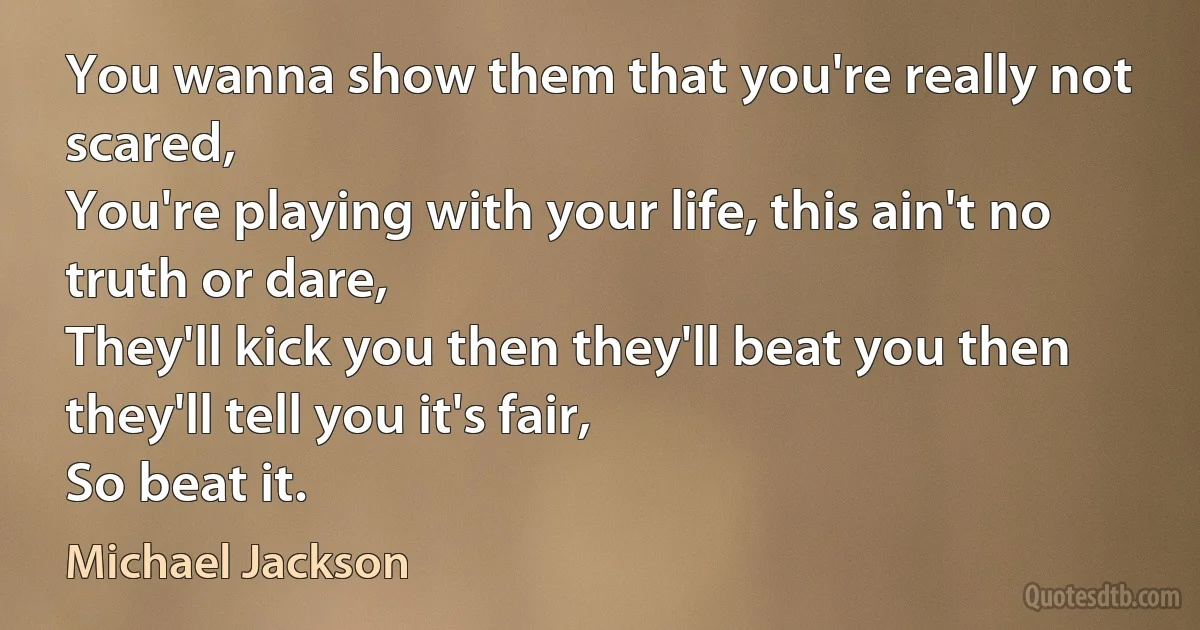 You wanna show them that you're really not scared,
You're playing with your life, this ain't no truth or dare,
They'll kick you then they'll beat you then they'll tell you it's fair,
So beat it. (Michael Jackson)