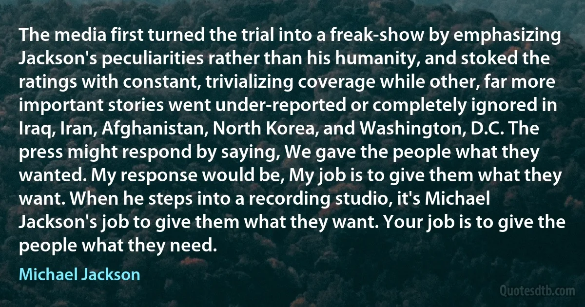 The media first turned the trial into a freak-show by emphasizing Jackson's peculiarities rather than his humanity, and stoked the ratings with constant, trivializing coverage while other, far more important stories went under-reported or completely ignored in Iraq, Iran, Afghanistan, North Korea, and Washington, D.C. The press might respond by saying, We gave the people what they wanted. My response would be, My job is to give them what they want. When he steps into a recording studio, it's Michael Jackson's job to give them what they want. Your job is to give the people what they need. (Michael Jackson)