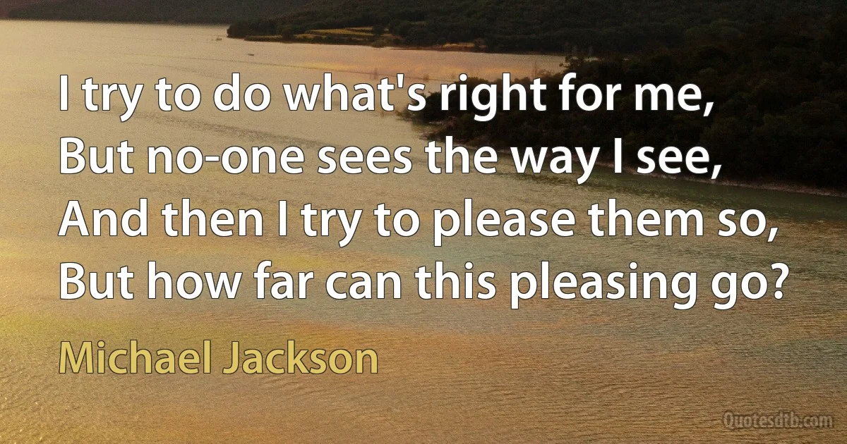 I try to do what's right for me,
But no-one sees the way I see,
And then I try to please them so,
But how far can this pleasing go? (Michael Jackson)