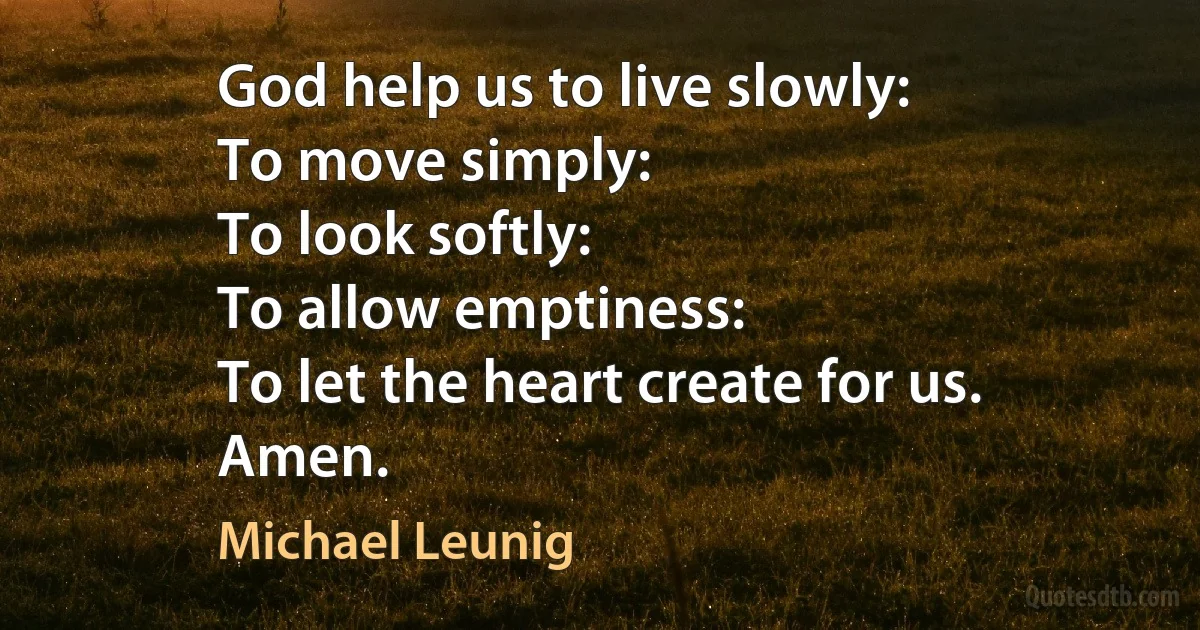 God help us to live slowly:
To move simply:
To look softly:
To allow emptiness:
To let the heart create for us.
Amen. (Michael Leunig)