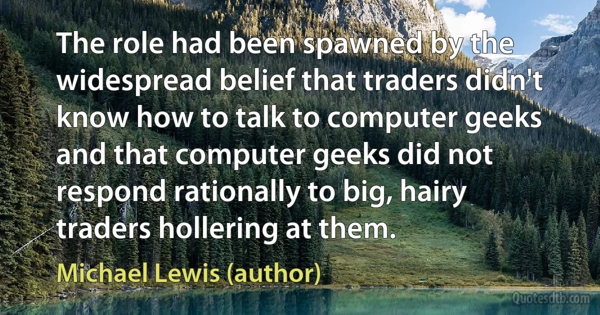 The role had been spawned by the widespread belief that traders didn't know how to talk to computer geeks and that computer geeks did not respond rationally to big, hairy traders hollering at them. (Michael Lewis (author))