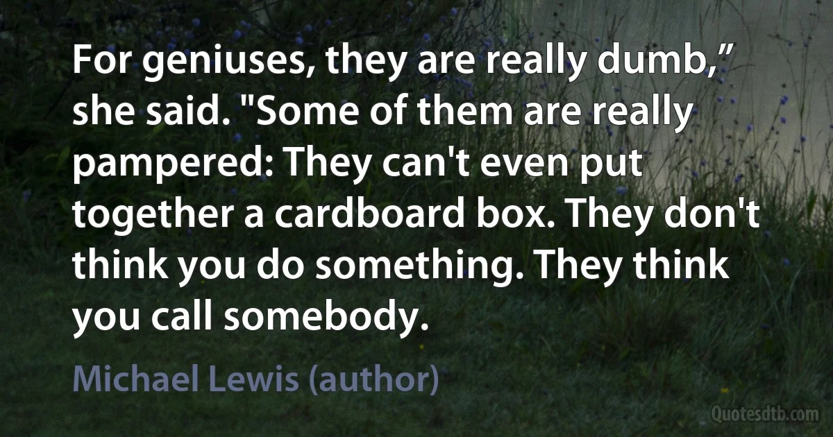 For geniuses, they are really dumb,” she said. "Some of them are really pampered: They can't even put together a cardboard box. They don't think you do something. They think you call somebody. (Michael Lewis (author))