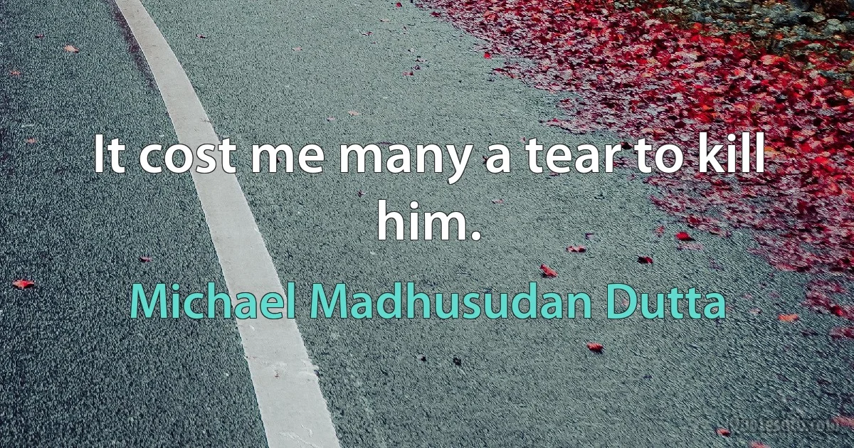 It cost me many a tear to kill him. (Michael Madhusudan Dutta)