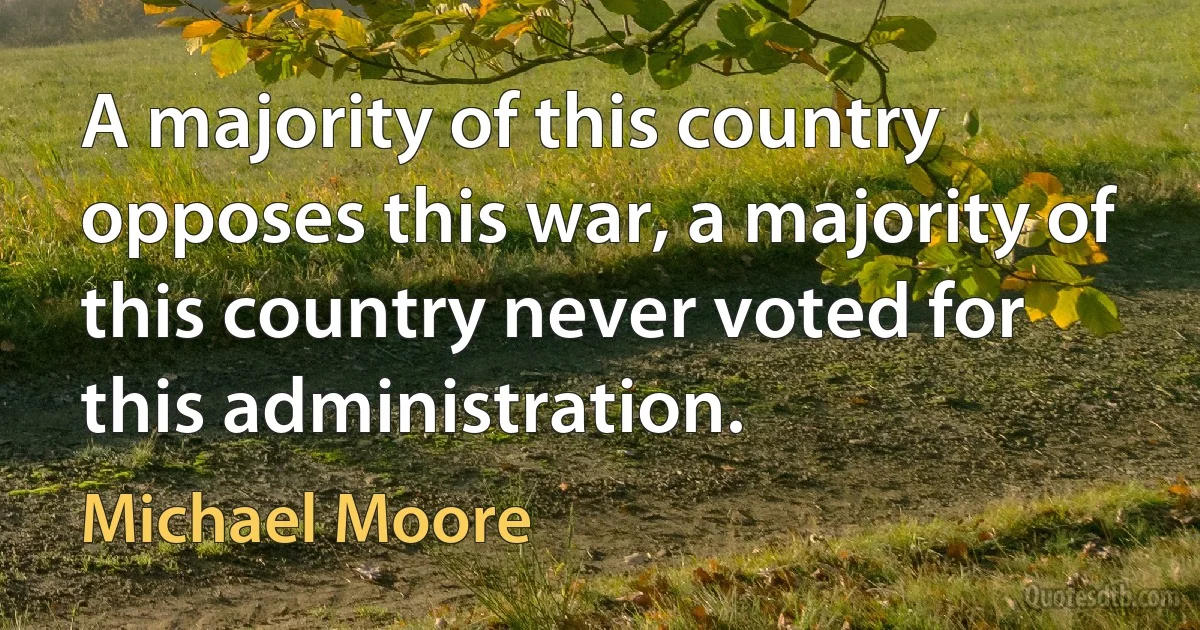 A majority of this country opposes this war, a majority of this country never voted for this administration. (Michael Moore)