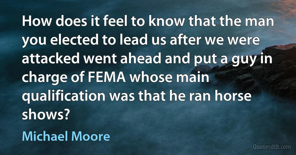 How does it feel to know that the man you elected to lead us after we were attacked went ahead and put a guy in charge of FEMA whose main qualification was that he ran horse shows? (Michael Moore)