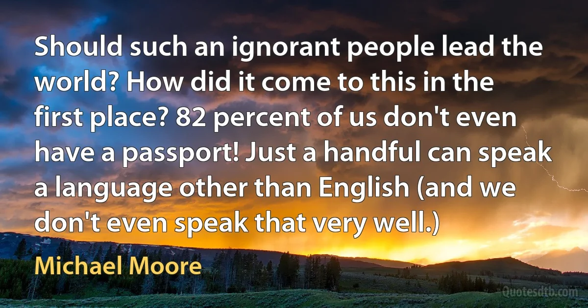 Should such an ignorant people lead the world? How did it come to this in the first place? 82 percent of us don't even have a passport! Just a handful can speak a language other than English (and we don't even speak that very well.) (Michael Moore)