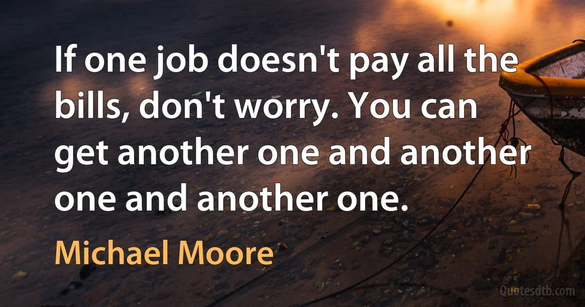 If one job doesn't pay all the bills, don't worry. You can get another one and another one and another one. (Michael Moore)