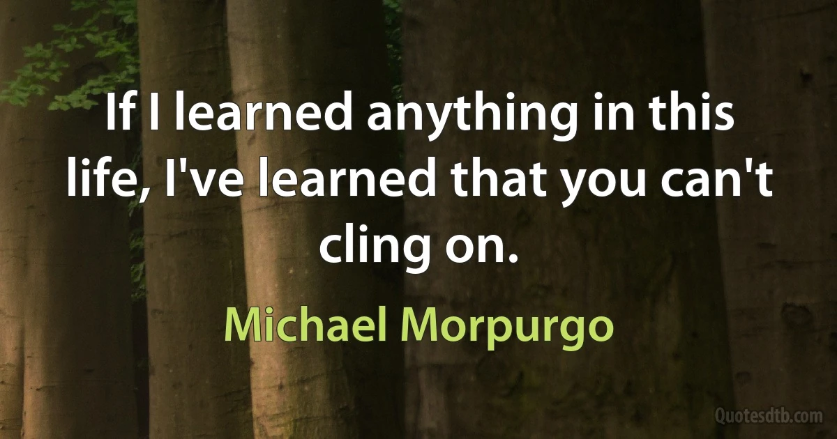 If I learned anything in this life, I've learned that you can't cling on. (Michael Morpurgo)