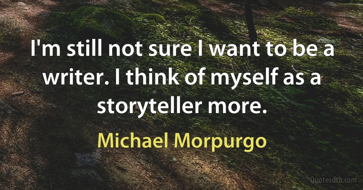 I'm still not sure I want to be a writer. I think of myself as a storyteller more. (Michael Morpurgo)