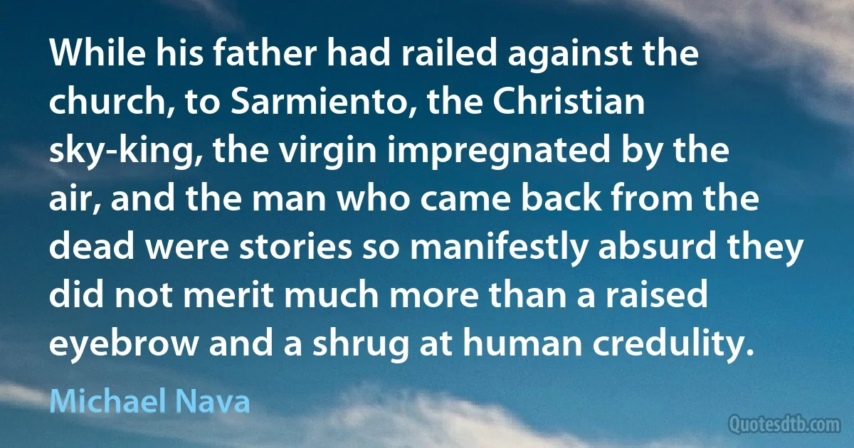 While his father had railed against the church, to Sarmiento, the Christian sky-king, the virgin impregnated by the air, and the man who came back from the dead were stories so manifestly absurd they did not merit much more than a raised eyebrow and a shrug at human credulity. (Michael Nava)