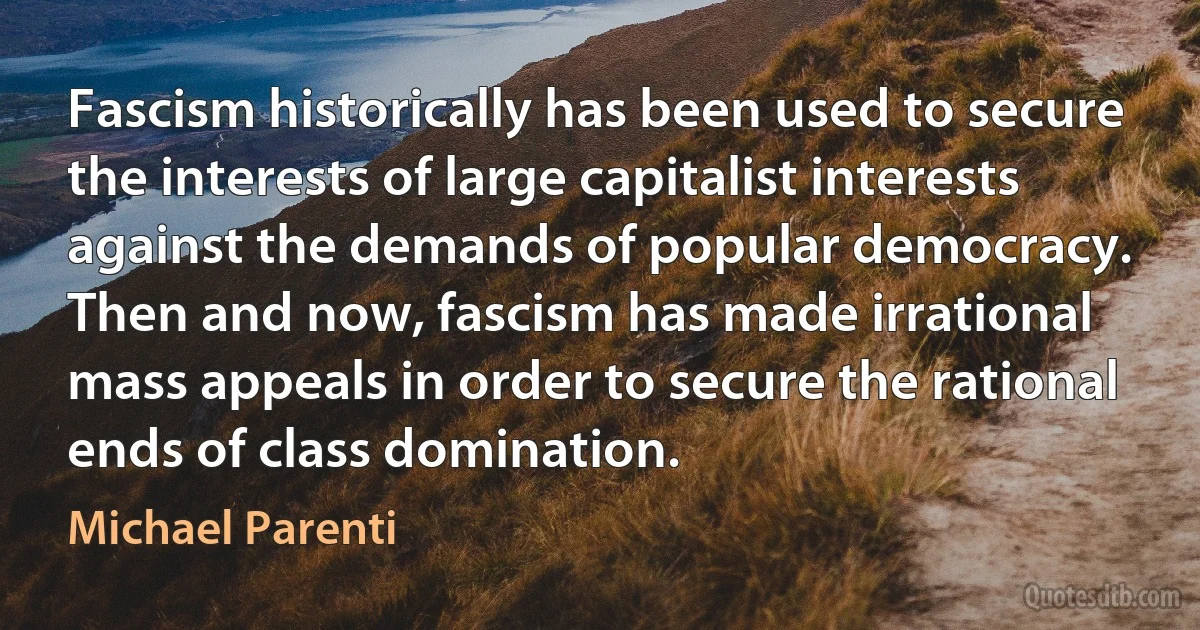 Fascism historically has been used to secure the interests of large capitalist interests against the demands of popular democracy. Then and now, fascism has made irrational mass appeals in order to secure the rational ends of class domination. (Michael Parenti)