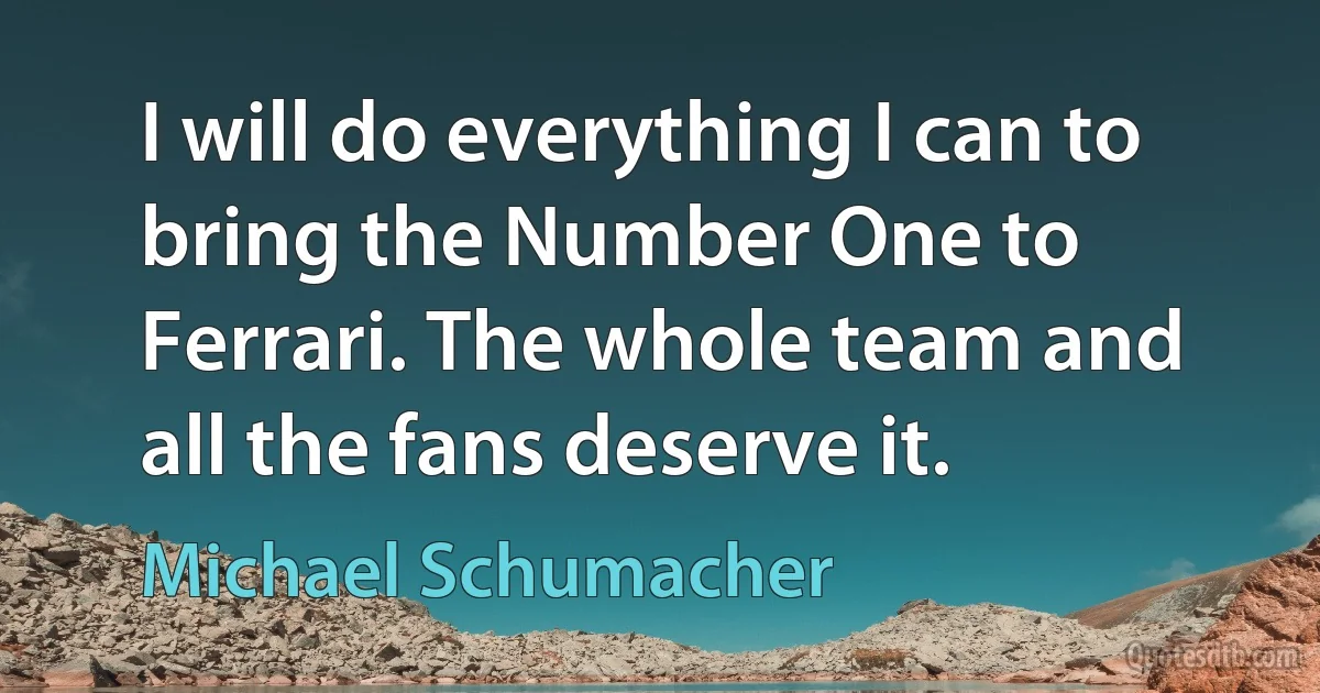 I will do everything I can to bring the Number One to Ferrari. The whole team and all the fans deserve it. (Michael Schumacher)