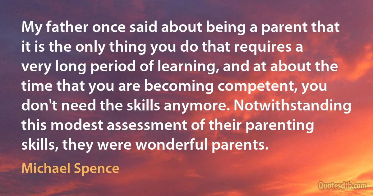 My father once said about being a parent that it is the only thing you do that requires a very long period of learning, and at about the time that you are becoming competent, you don't need the skills anymore. Notwithstanding this modest assessment of their parenting skills, they were wonderful parents. (Michael Spence)