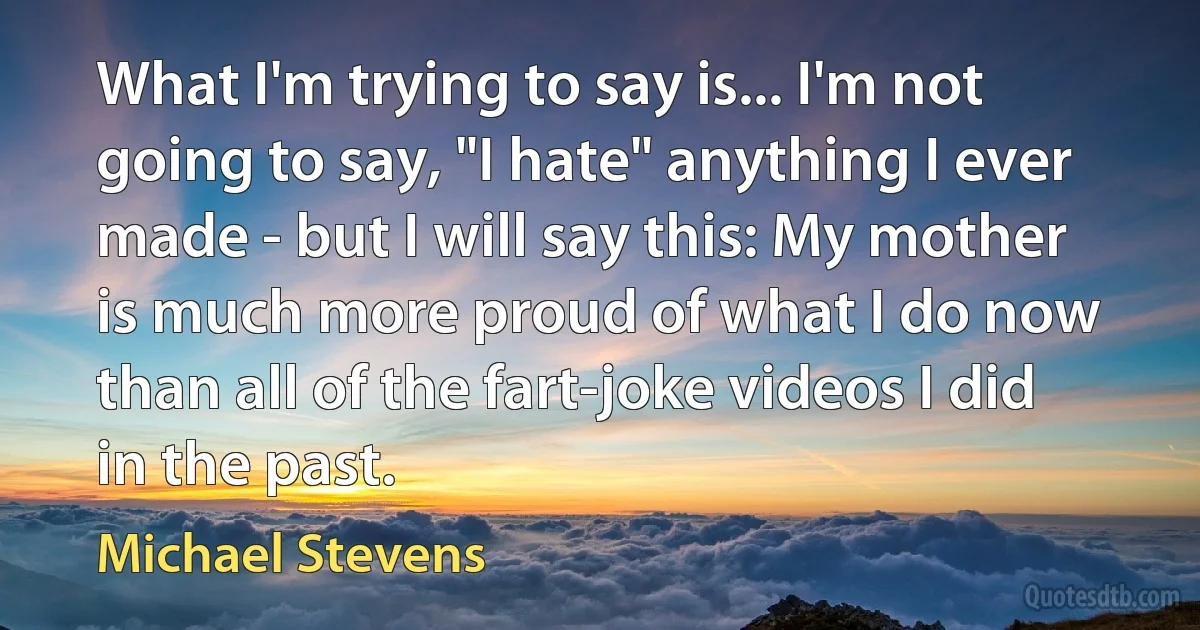 What I'm trying to say is... I'm not going to say, "I hate" anything I ever made - but I will say this: My mother is much more proud of what I do now than all of the fart-joke videos I did in the past. (Michael Stevens)