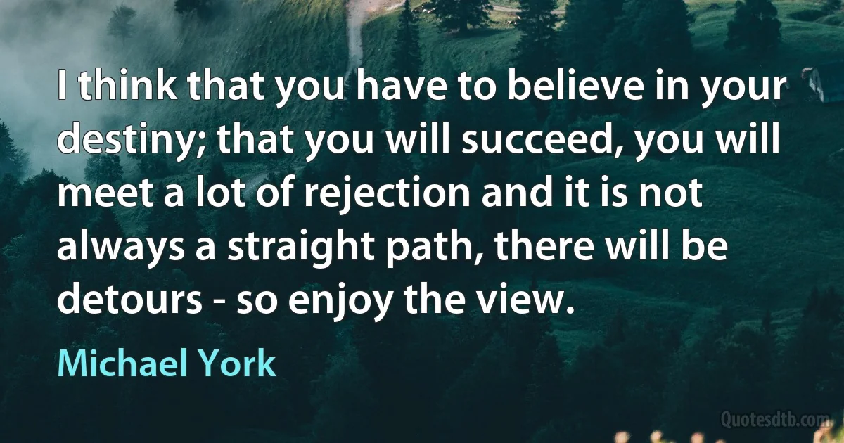 I think that you have to believe in your destiny; that you will succeed, you will meet a lot of rejection and it is not always a straight path, there will be detours - so enjoy the view. (Michael York)