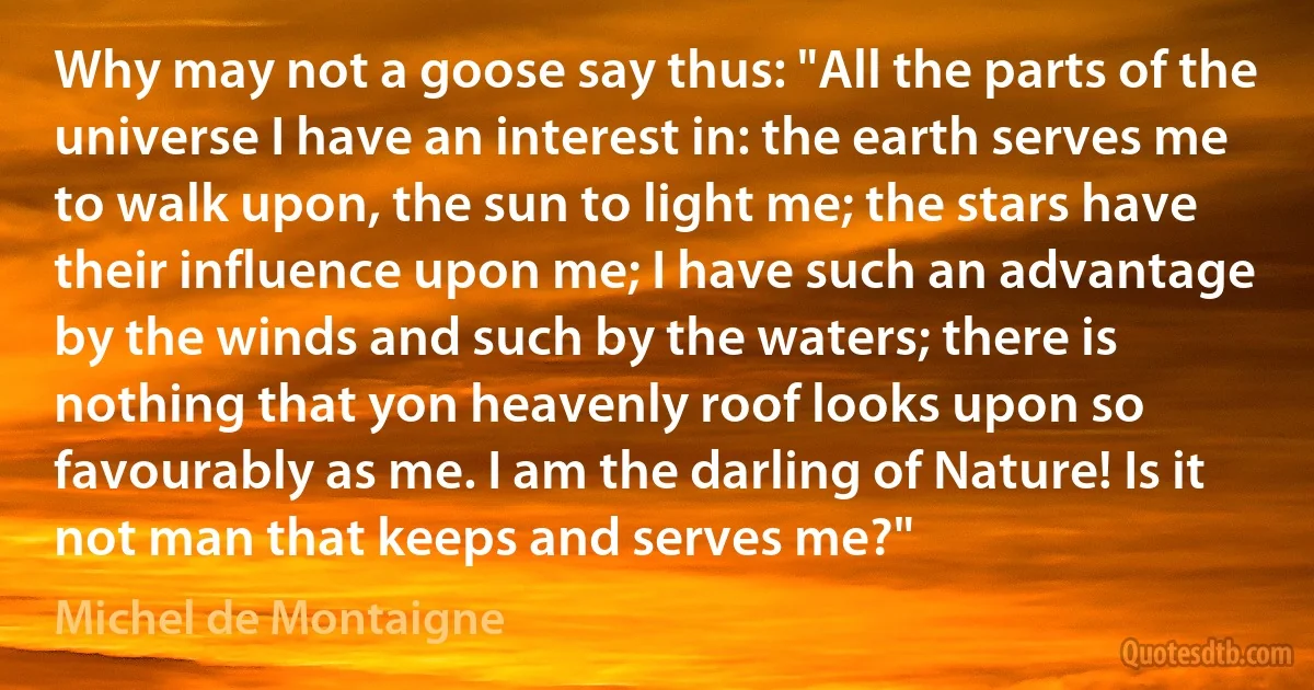 Why may not a goose say thus: "All the parts of the universe I have an interest in: the earth serves me to walk upon, the sun to light me; the stars have their influence upon me; I have such an advantage by the winds and such by the waters; there is nothing that yon heavenly roof looks upon so favourably as me. I am the darling of Nature! Is it not man that keeps and serves me?" (Michel de Montaigne)