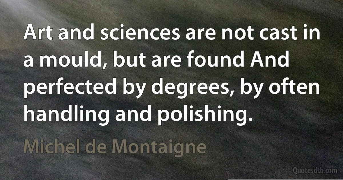 Art and sciences are not cast in a mould, but are found And perfected by degrees, by often handling and polishing. (Michel de Montaigne)