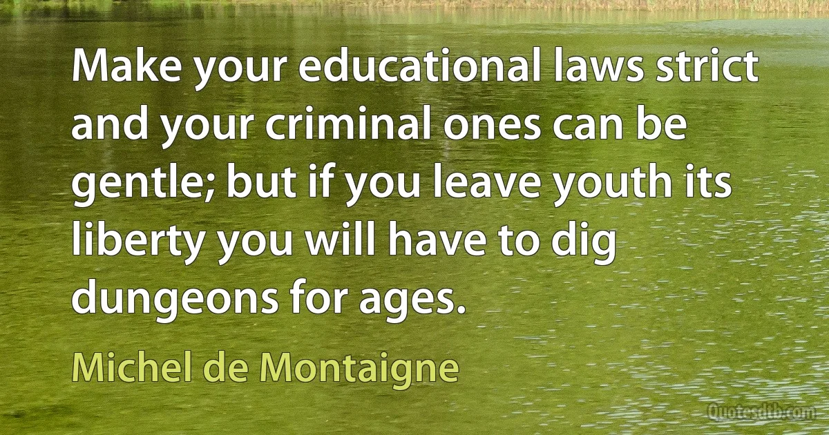 Make your educational laws strict and your criminal ones can be gentle; but if you leave youth its liberty you will have to dig dungeons for ages. (Michel de Montaigne)