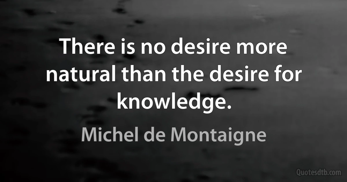 There is no desire more natural than the desire for knowledge. (Michel de Montaigne)