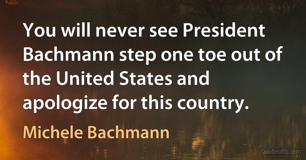 You will never see President Bachmann step one toe out of the United States and apologize for this country. (Michele Bachmann)