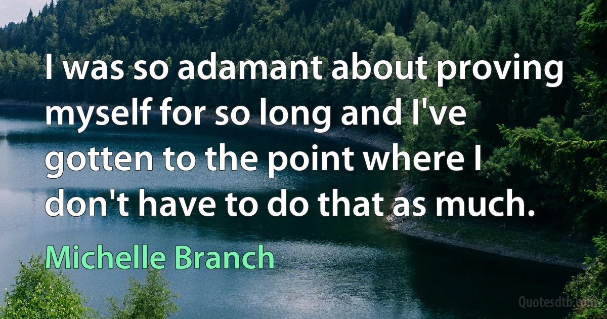 I was so adamant about proving myself for so long and I've gotten to the point where I don't have to do that as much. (Michelle Branch)