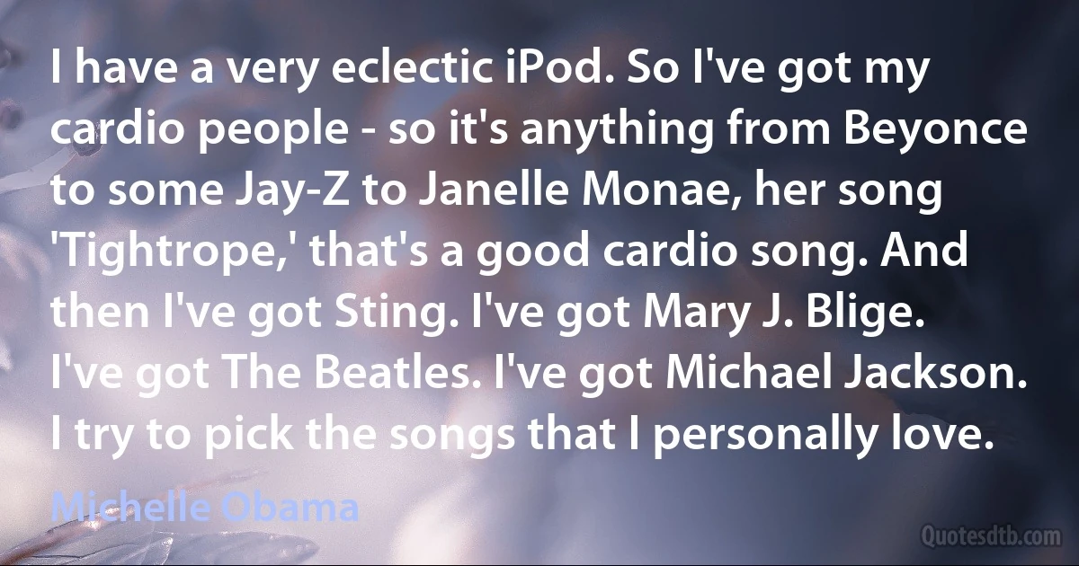 I have a very eclectic iPod. So I've got my cardio people - so it's anything from Beyonce to some Jay-Z to Janelle Monae, her song 'Tightrope,' that's a good cardio song. And then I've got Sting. I've got Mary J. Blige. I've got The Beatles. I've got Michael Jackson. I try to pick the songs that I personally love. (Michelle Obama)