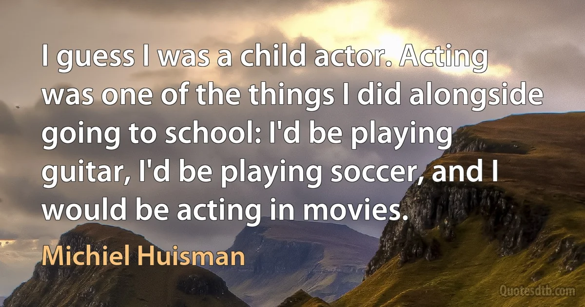 I guess I was a child actor. Acting was one of the things I did alongside going to school: I'd be playing guitar, I'd be playing soccer, and I would be acting in movies. (Michiel Huisman)